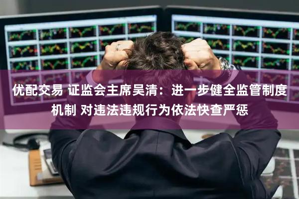 优配交易 证监会主席吴清：进一步健全监管制度机制 对违法违规行为依法快查严惩