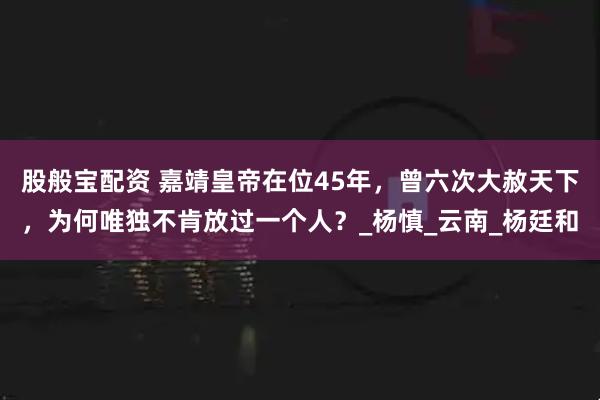 股般宝配资 嘉靖皇帝在位45年，曾六次大赦天下，为何唯独不肯放过一个人？_杨慎_云南_杨廷和