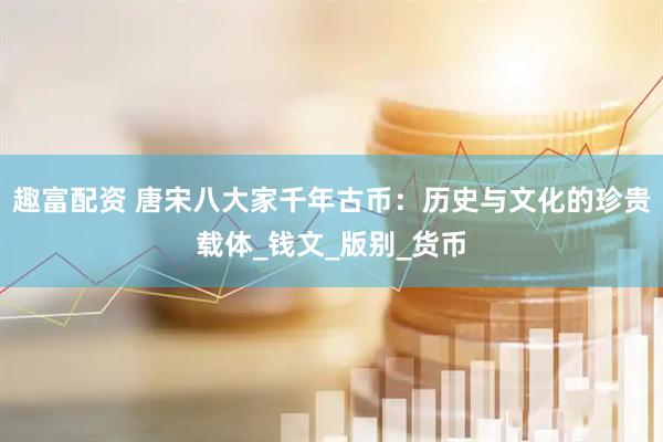 趣富配资 唐宋八大家千年古币：历史与文化的珍贵载体_钱文_版别_货币