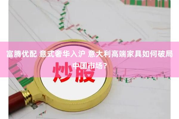 富腾优配 意式奢华入沪 意大利高端家具如何破局中国市场？