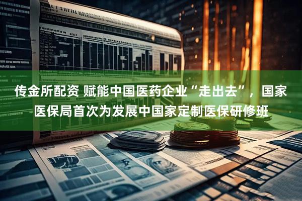 传金所配资 赋能中国医药企业“走出去”，国家医保局首次为发展中国家定制医保研修班