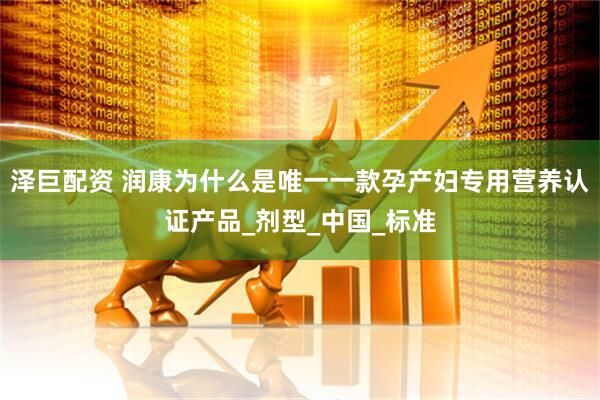 泽巨配资 润康为什么是唯一一款孕产妇专用营养认证产品_剂型_中国_标准