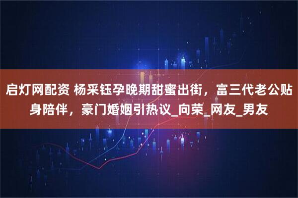 启灯网配资 杨采钰孕晚期甜蜜出街，富三代老公贴身陪伴，豪门婚姻引热议_向荣_网友_男友