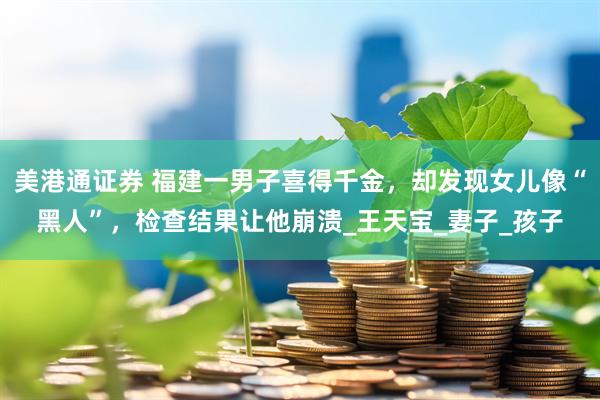 美港通证券 福建一男子喜得千金，却发现女儿像“黑人”，检查结果让他崩溃_王天宝_妻子_孩子
