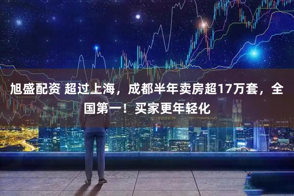旭盛配资 超过上海，成都半年卖房超17万套，全国第一！买家更年轻化