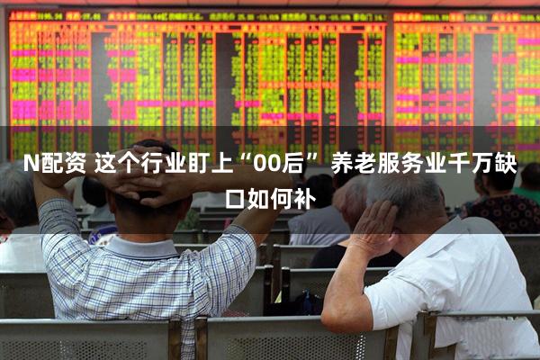 N配资 这个行业盯上“00后” 养老服务业千万缺口如何补