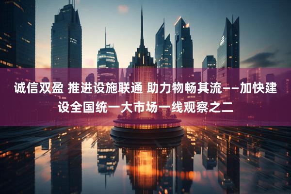 诚信双盈 推进设施联通 助力物畅其流——加快建设全国统一大市场一线观察之二