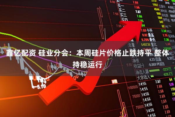 鑫亿配资 硅业分会：本周硅片价格止跌持平 整体持稳运行