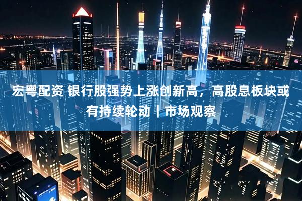 宏粤配资 银行股强势上涨创新高，高股息板块或有持续轮动｜市场观察