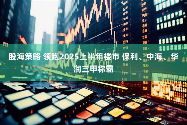 股海策略 领跑2025上半年楼市 保利、中海、华润三甲称霸