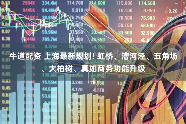 牛道配资 上海最新规划! 虹桥、漕河泾、五角场、大柏树、真如商务功能升级