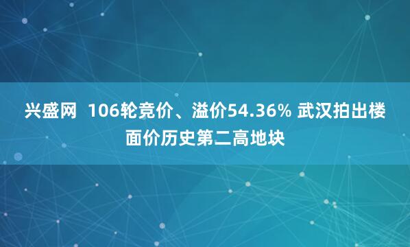 兴盛网  106轮竞价、溢价54.36% 武汉拍出楼面价历史第二高地块