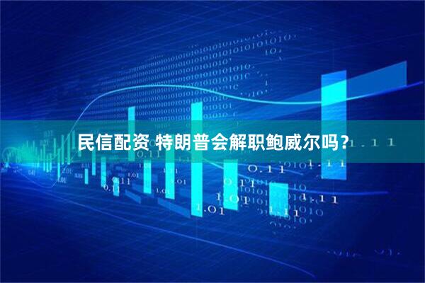 民信配资 特朗普会解职鲍威尔吗？