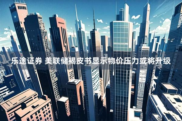 乐途证券 美联储褐皮书显示物价压力或将升级