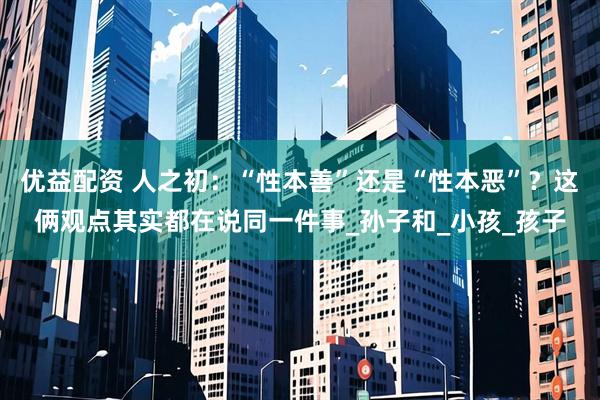 优益配资 人之初：“性本善”还是“性本恶”？这俩观点其实都在说同一件事_孙子和_小孩_孩子