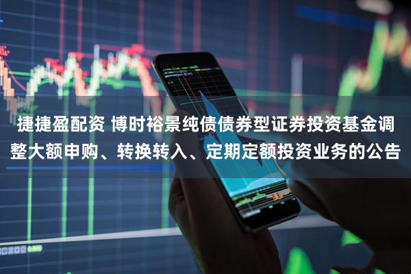 捷捷盈配资 博时裕景纯债债券型证券投资基金调整大额申购、转换转入、定期定额投资业务的公告