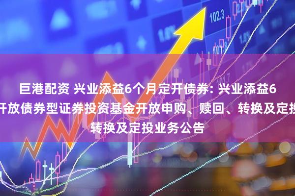 巨港配资 兴业添益6个月定开债券: 兴业添益6个月定期开放债券型证券投资基金开放申购、赎回、转换及定投业务公告