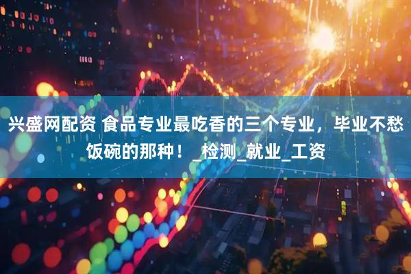 兴盛网配资 食品专业最吃香的三个专业，毕业不愁饭碗的那种！_检测_就业_工资