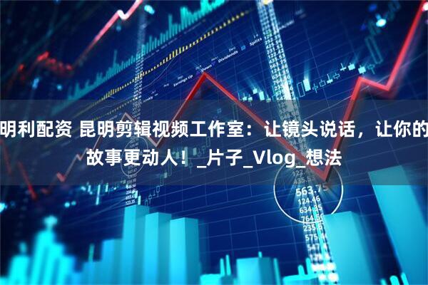 明利配资 昆明剪辑视频工作室：让镜头说话，让你的故事更动人！_片子_Vlog_想法