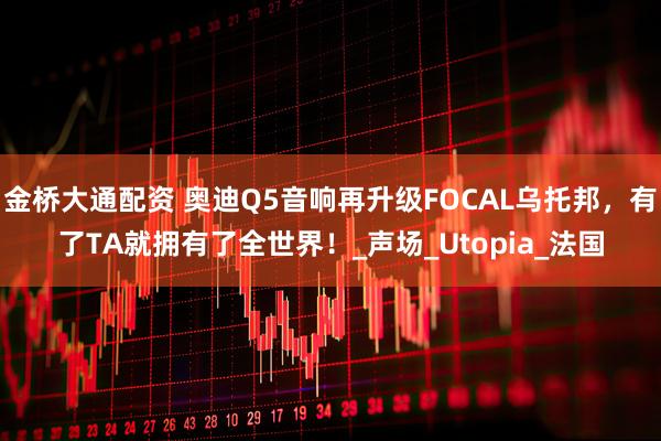 金桥大通配资 奥迪Q5音响再升级FOCAL乌托邦，有了TA就拥有了全世界！_声场_Utopia_法国