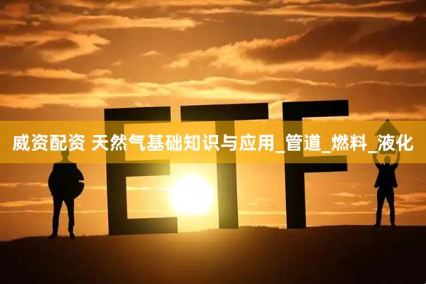 威资配资 天然气基础知识与应用_管道_燃料_液化