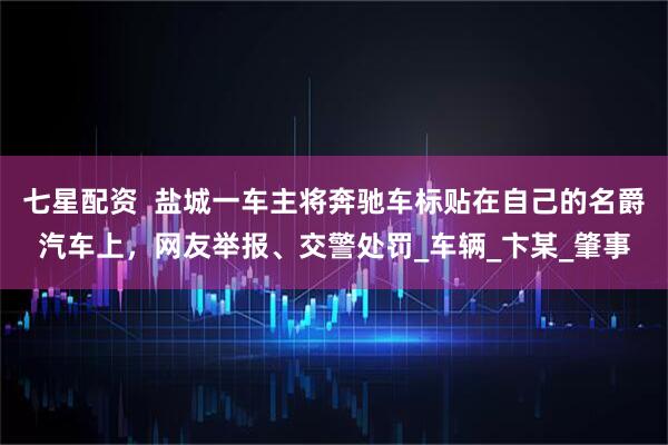 七星配资  盐城一车主将奔驰车标贴在自己的名爵汽车上，网友举报、交警处罚_车辆_卞某_肇事