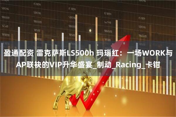 盈通配资 雷克萨斯LS500h 玛瑙红：一场WORK与AP联袂的VIP升华盛宴_制动_Racing_卡钳