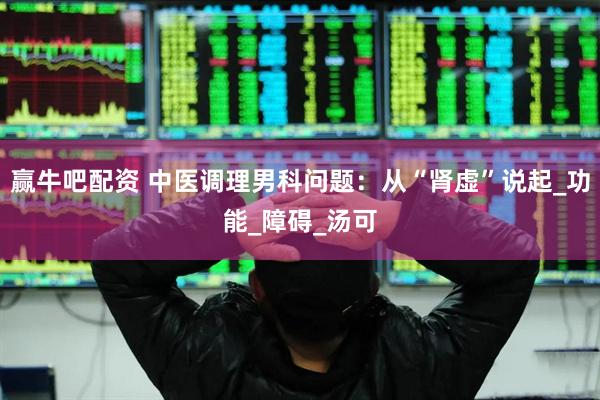 赢牛吧配资 中医调理男科问题：从“肾虚”说起_功能_障碍_汤可