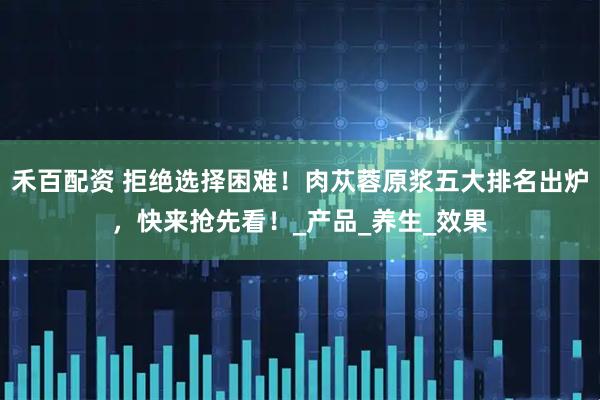 禾百配资 拒绝选择困难！肉苁蓉原浆五大排名出炉，快来抢先看！_产品_养生_效果