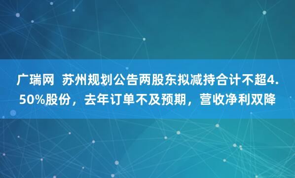 广瑞网  苏州规划公告两股东拟减持合计不超4.50%股份，去年订单不及预期，营收净利双降