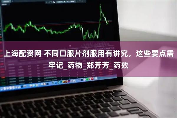 上海配资网 不同口服片剂服用有讲究，这些要点需牢记_药物_郑芳芳_药效