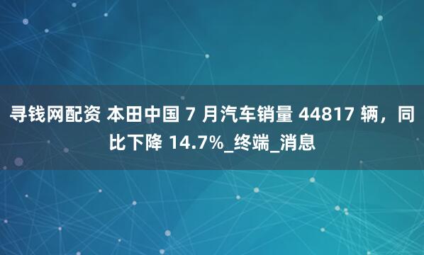 寻钱网配资 本田中国 7 月汽车销量 44817 辆，同比下降 14.7%_终端_消息