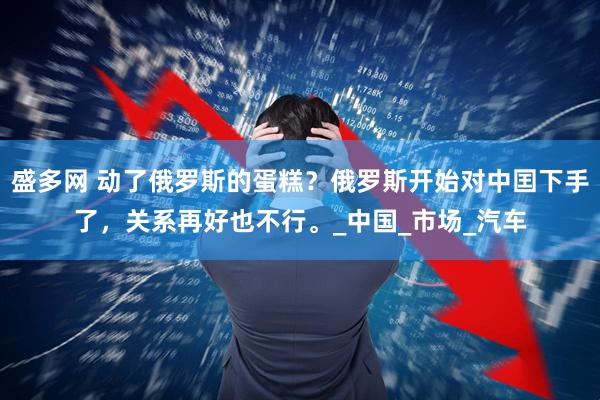 盛多网 动了俄罗斯的蛋糕？俄罗斯开始对中囯下手了，关系再好也不行。_中国_市场_汽车