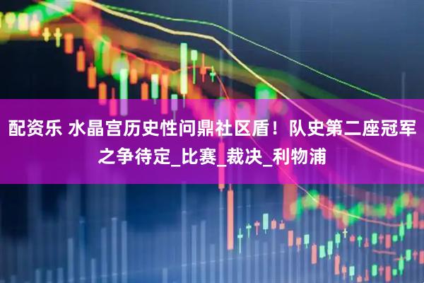 配资乐 水晶宫历史性问鼎社区盾！队史第二座冠军之争待定_比赛_裁决_利物浦
